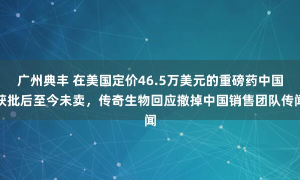 广州典丰 在美国定价46.5万美元的重磅药中国获批后至今未卖，传奇生物回应撤掉中国销售团队传闻
