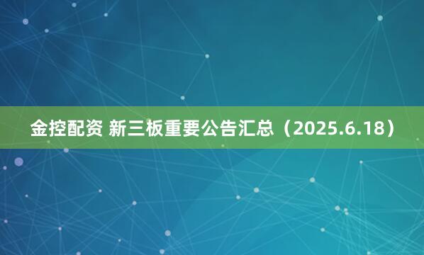 金控配资 新三板重要公告汇总（2025.6.18）