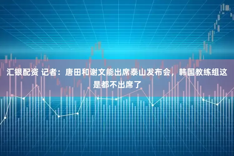 汇银配资 记者：唐田和谢文能出席泰山发布会，韩国教练组这是都不出席了
