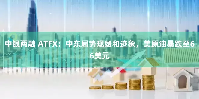 中银两融 ATFX：中东局势现缓和迹象，美原油暴跌至66美元