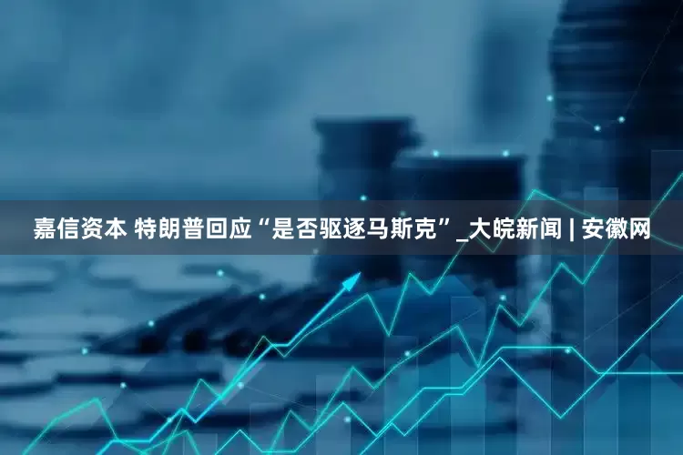 嘉信资本 特朗普回应“是否驱逐马斯克”_大皖新闻 | 安徽网