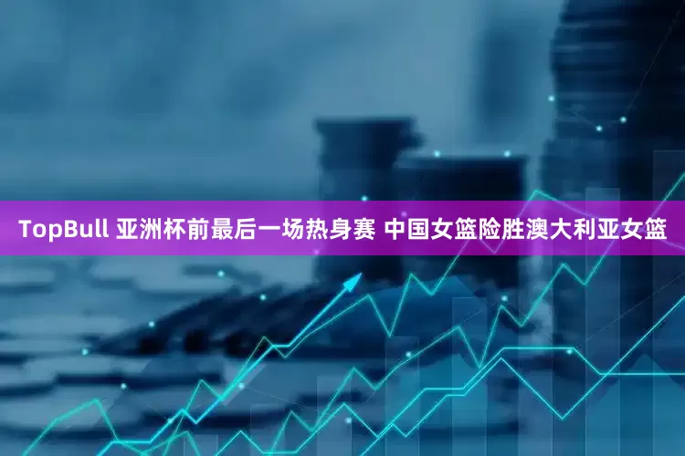 TopBull 亚洲杯前最后一场热身赛 中国女篮险胜澳大利亚女篮