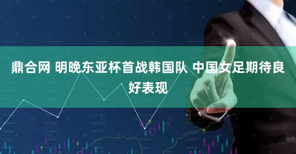 鼎合网 明晚东亚杯首战韩国队 中国女足期待良好表现