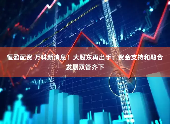 恒盈配资 万科新消息！大股东再出手：资金支持和融合发展双管齐下