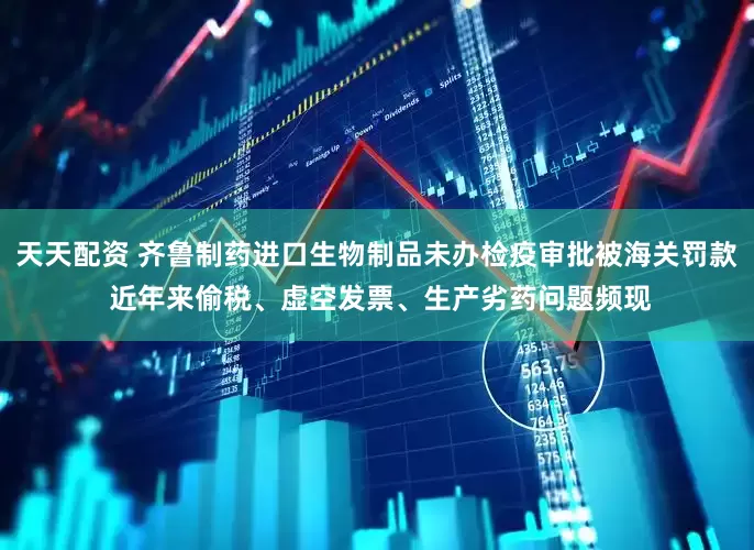 天天配资 齐鲁制药进口生物制品未办检疫审批被海关罚款 近年来偷税、虚空发票、生产劣药问题频现