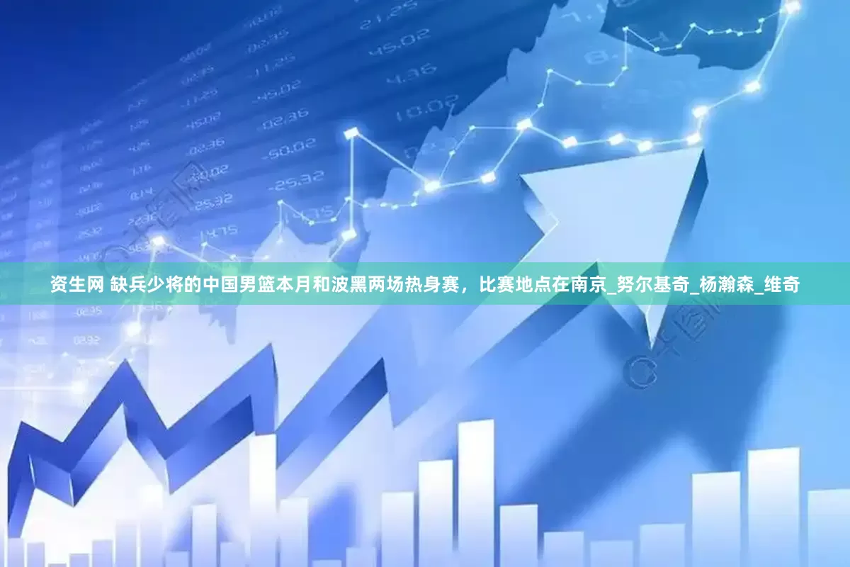 资生网 缺兵少将的中国男篮本月和波黑两场热身赛，比赛地点在南京_努尔基奇_杨瀚森_维奇
