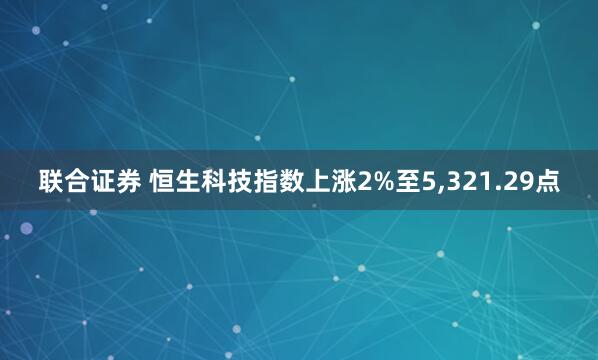 联合证券 恒生科技指数上涨2%至5,321.29点
