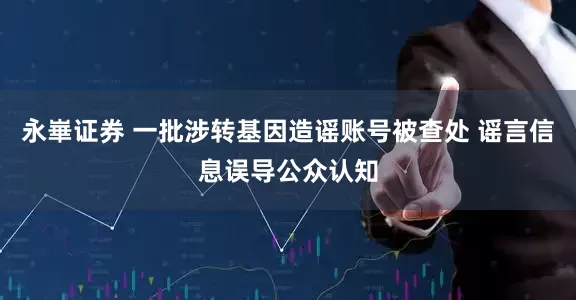 永崋证券 一批涉转基因造谣账号被查处 谣言信息误导公众认知