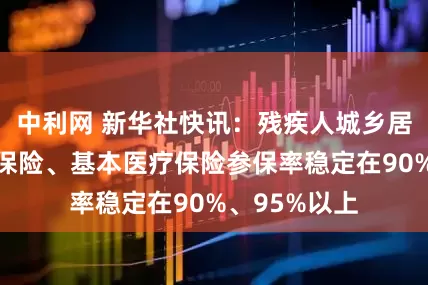 中利网 新华社快讯：残疾人城乡居民基本养老保险、基本医疗保险参保率稳定在90%、95%以上