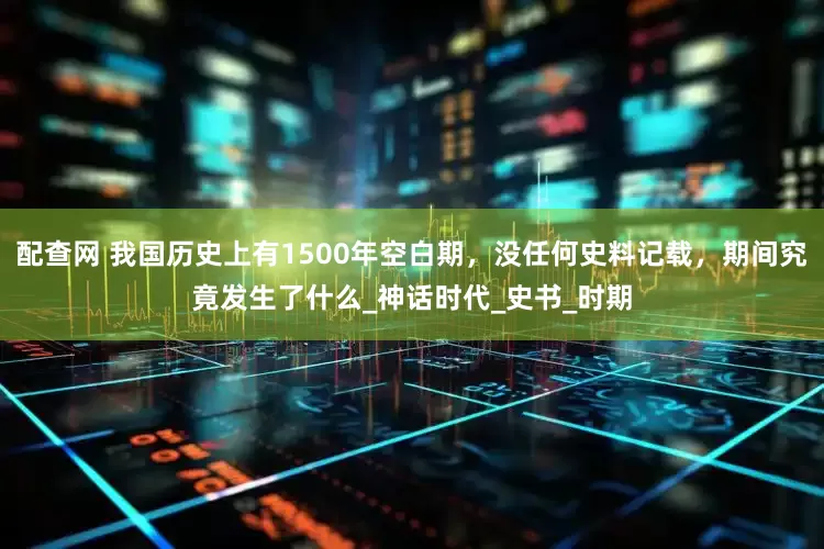 配查网 我国历史上有1500年空白期，没任何史料记载，期间究竟发生了什么_神话时代_史书_时期