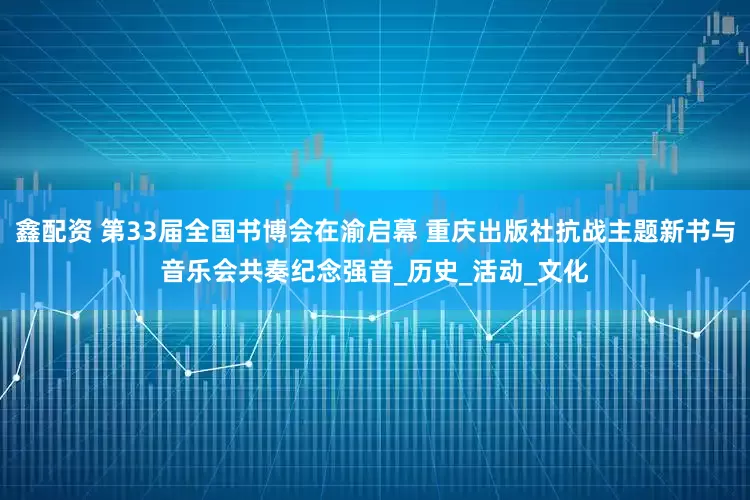 鑫配资 第33届全国书博会在渝启幕 重庆出版社抗战主题新书与音乐会共奏纪念强音_历史_活动_文化