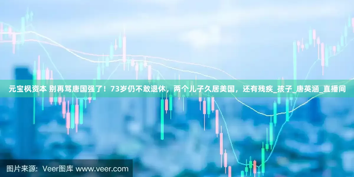 元宝枫资本 别再骂唐国强了！73岁仍不敢退休，两个儿子久居美国，还有残疾_孩子_唐英涵_直播间