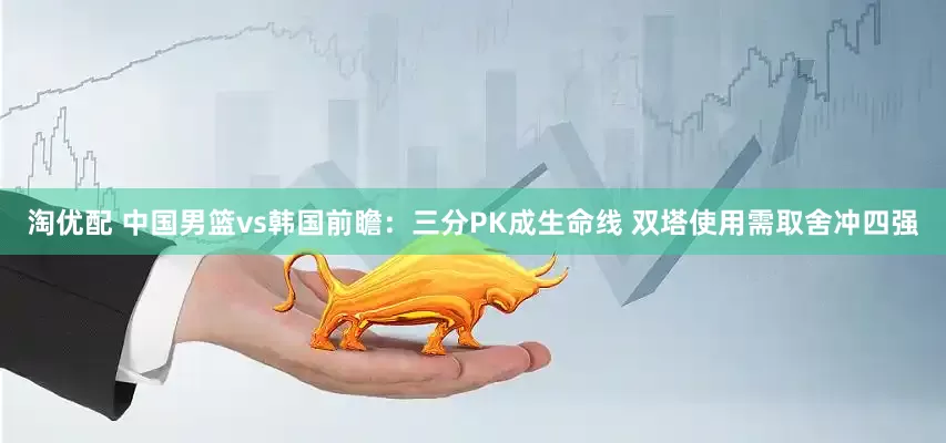 淘优配 中国男篮vs韩国前瞻：三分PK成生命线 双塔使用需取舍冲四强