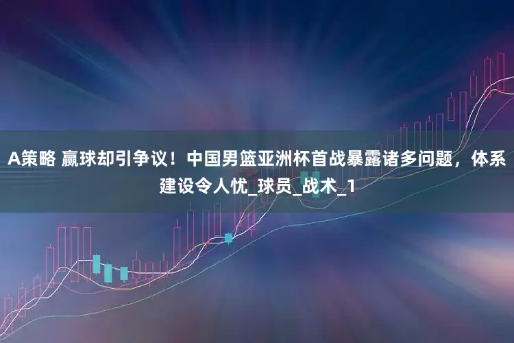 A策略 赢球却引争议！中国男篮亚洲杯首战暴露诸多问题，体系建设令人忧_球员_战术_1