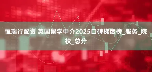 恒瑞行配资 英国留学中介2025口碑梯度榜_服务_院校_总分