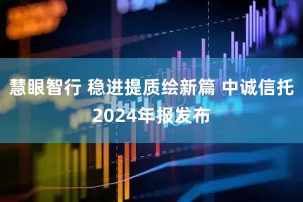 慧眼智行 稳进提质绘新篇 中诚信托2024年报发布