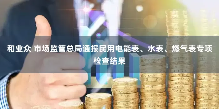 和业众 市场监管总局通报民用电能表、水表、燃气表专项检查结果