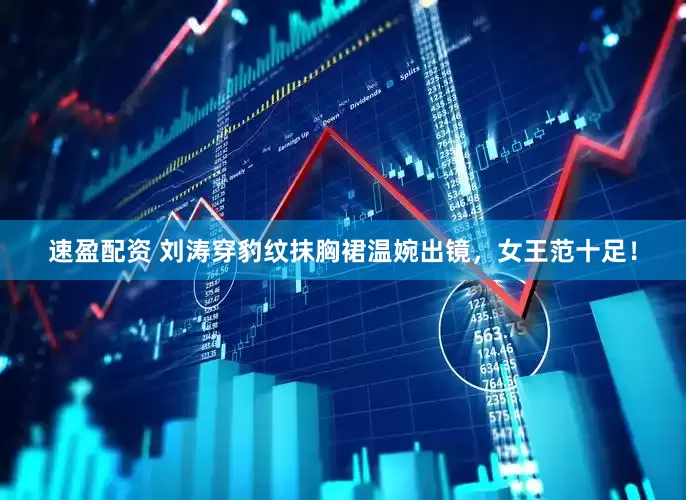 速盈配资 刘涛穿豹纹抹胸裙温婉出镜，女王范十足！