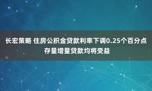 长宏策略 住房公积金贷款利率下调0.25个百分点 存量增量贷款均将受益