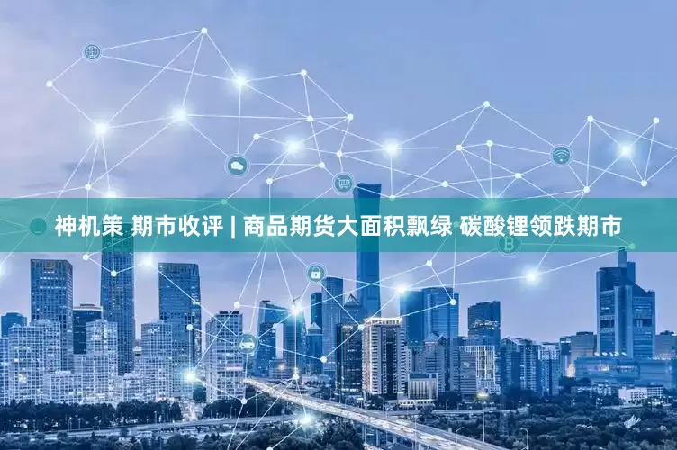 神机策 期市收评 | 商品期货大面积飘绿 碳酸锂领跌期市