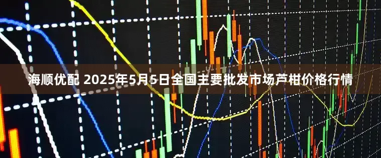 海顺优配 2025年5月5日全国主要批发市场芦柑价格行情