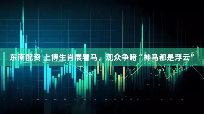 东南配资 上博生肖展看马，观众争睹“神马都是浮云”