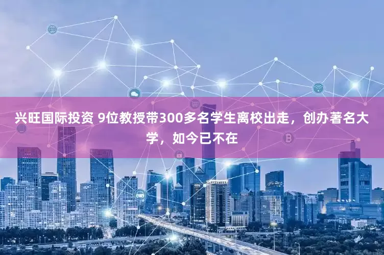 兴旺国际投资 9位教授带300多名学生离校出走，创办著名大学，如今已不在