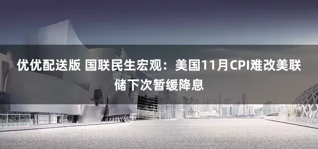优优配送版 国联民生宏观：美国11月CPI难改美联储下次暂缓降息