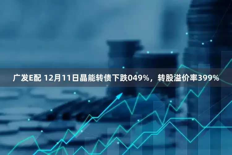广发E配 12月11日晶能转债下跌049%，转股溢价率399%