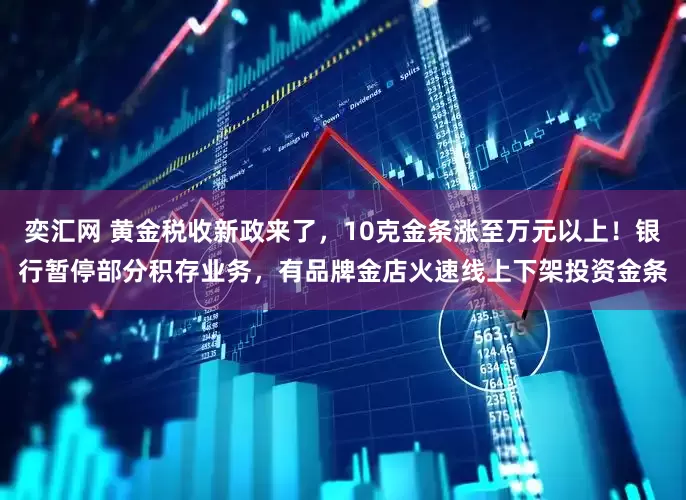 奕汇网 黄金税收新政来了，10克金条涨至万元以上！银行暂停部分积存业务，有品牌金店火速线上下架投资金条